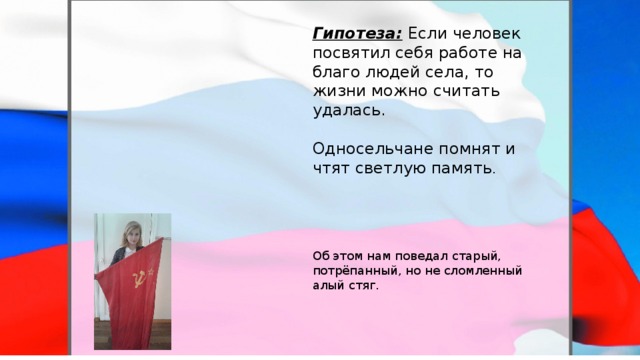 Гипотеза:  Если человек посвятил себя работе на благо людей села, то жизни можно считать удалась. Односельчане помнят и чтят светлую память . Об этом нам поведал старый, потрёпанный, но не сломленный алый стяг. 