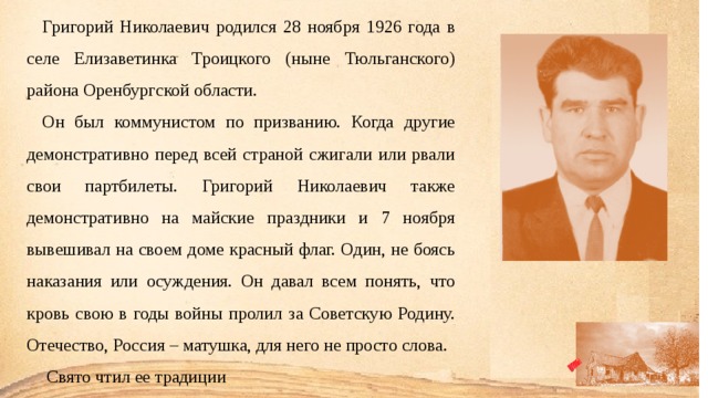 Григорий Николаевич родился 28 ноября 1926 года в селе Елизаветинка Троицкого (ныне Тюльганского) района Оренбургской области. Он был коммунистом по призванию. Когда другие демонстратив­но перед всей страной сжигали или рвали свои партбилеты. Григорий Николаевич также демонстративно на майские праздники и 7 ноября вывешивал на своем доме красный флаг. Один, не боясь наказания или осуждения. Он давал всем понять, что кровь свою в годы войны пролил за Советскую Родину. Отечество, Россия – матушка, для него не просто слова.  Свято чтил ее традиции 