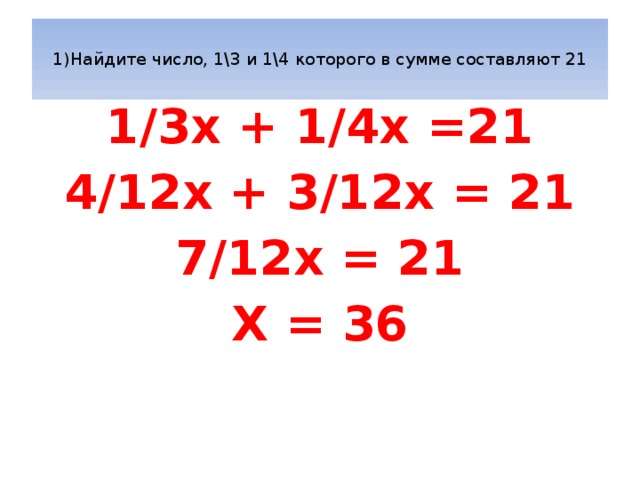  1)Найдите число, 1\3 и 1\4 которого в сумме составляют 21   1/3x + 1/4x =21 4/12x + 3/12x = 21 7/12x = 21 X = 36 