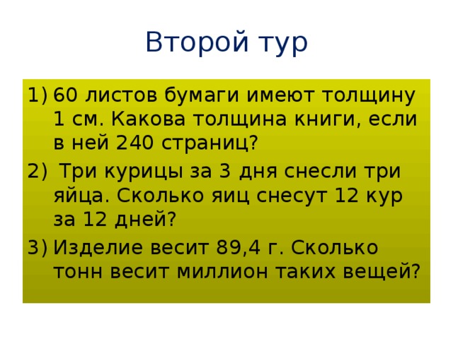 Второй  тур 60 листов бумаги имеют толщину 1 см. Какова толщина книги, если в ней 240 страниц?  Три курицы за 3 дня снесли три яйца. Сколько яиц снесут 12 кур за 12 дней? Изделие весит 89,4 г. Сколько тонн весит миллион таких вещей? 