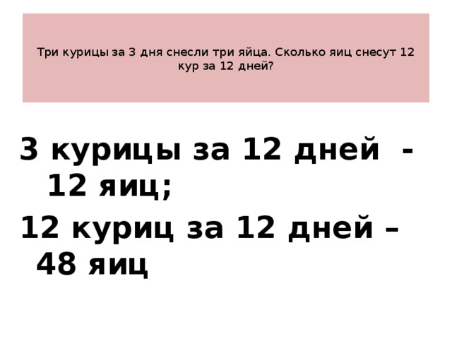    Три курицы за 3 дня снесли три яйца. Сколько яиц снесут 12 кур за 12 дней?    3 курицы за 12 дней - 12 яиц; 12 куриц за 12 дней – 48 яиц 