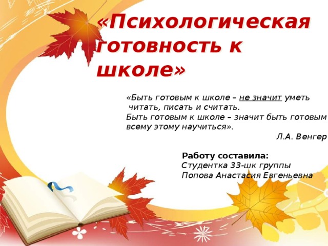                  «Психологическая  готовность к школе»   « Быть готовым к школе – не значит уметь  читать, писать и считать. Быть готовым к школе – значит быть готовым всему этому научиться ». Л.А. Венгер  Работу составила: Студентка 33-шк группы Попова Анастасия Евгеньевна 
