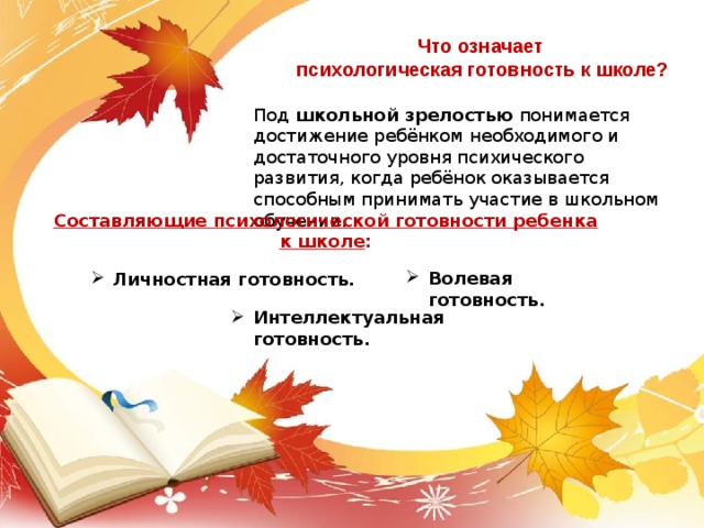 Что означает психологическая готовность к школе? Под школьной зрелостью понимается достижение ребёнком необходимого и достаточного уровня психического развития, когда ребёнок оказывается способным принимать участие в школьном обучении. Составляющие психологической готовности ребенка к школе :   Волевая готовность. Личностная готовность. Интеллектуальная готовность. 