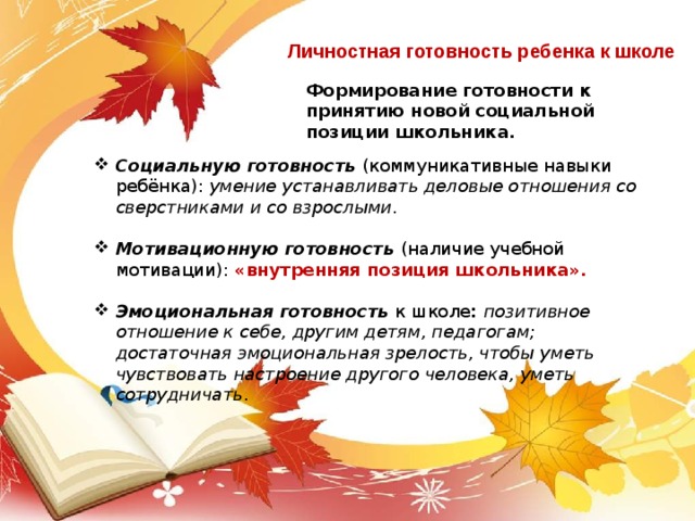 Личностная готовность ребенка к школе Формирование готовности к принятию новой социальной позиции школьника. Социальную готовность (коммуникативные навыки ребёнка): умение устанавливать деловые отношения со сверстниками и со взрослыми .  Мотивационную готовность (наличие учебной мотивации): «внутренняя позиция школьника».      Эмоциональная готовность  к школе : позитивное отношение к себе, другим детям, педагогам; достаточная эмоциональная зрелость, чтобы уметь чувствовать настроение другого человека, уметь сотрудничать . 