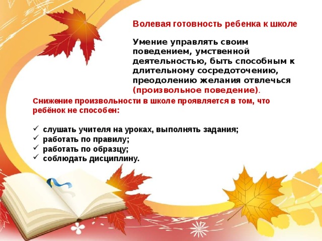 Волевая готовность ребенка к школе Умение управлять своим поведением, умственной деятельностью, быть способным к длительному сосредоточению, преодолению желания отвлечься (произвольное поведение) .   Снижение произвольности в школе проявляется в том, что ребёнок не способен:  слушать учителя на уроках, выполнять задания; работать по правилу; работать по образцу; соблюдать дисциплину. 