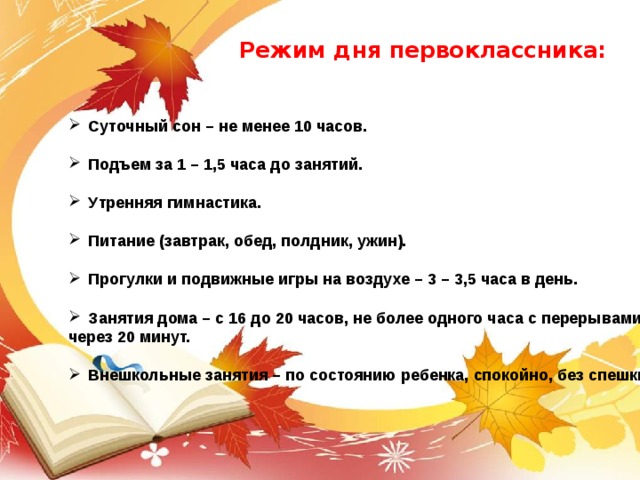 Режим дня первоклассника: Суточный сон – не менее 10 часов.  Подъем за 1 – 1,5 часа до занятий.  Утренняя гимнастика.  Питание (завтрак, обед, полдник, ужин).  Прогулки и подвижные игры на воздухе – 3 – 3,5 часа в день.  Занятия дома – с 16 до 20 часов, не более одного часа с перерывами через 20 минут.  Внешкольные занятия – по состоянию ребенка, спокойно, без спешки. 