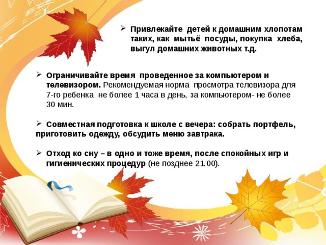 Привлекайте  детей к домашним хлопотам таких, как  мытьё  посуды, покупка  хлеба,  выгул домашних животных т.д. Ограничивайте время  проведенное за компьютером и телевизором. Рекомендуемая норма  просмотра телевизора для 7-го ребенка  не более 1 часа в день, за компьютером- не более 30 мин.  Совместная подготовка к школе с вечера: собрать портфель, приготовить одежду, обсудить меню завтрака.  Отход ко сну – в одно и тоже время, после спокойных игр и гигиенических процедур (не позднее 21.00).  