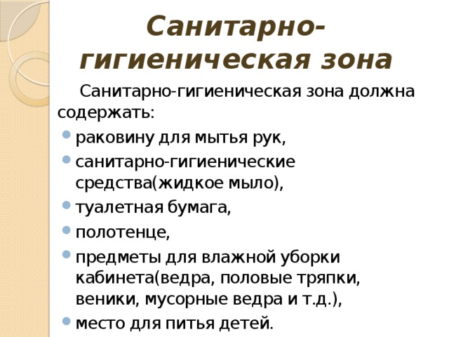 Санитарно-гигиеническая зона Санитарно-гигиеническая зона должна содержать: раковину для мытья рук, санитарно-гигиенические средства(жидкое мыло), туалетная бумага, полотенце, предметы для влажной уборки кабинета(ведра, половые тряпки, веники, мусорные ведра и т.д.), место для питья детей. 