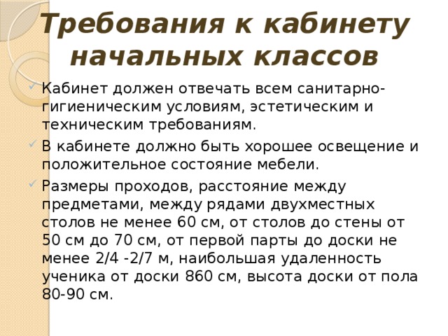 Требования к кабинету начальных классов Кабинет должен отвечать всем санитарно-гигиеническим условиям, эстетическим и техническим требованиям. В кабинете должно быть хорошее освещение и положительное состояние мебели. Размеры проходов, расстояние между предметами, между рядами двухместных столов не менее 60 см, от столов до стены от 50 см до 70 см, от первой парты до доски не менее 2 / 4 -2 / 7 м, наибольшая удаленность ученика от доски 860 см, высота доски от пола 80-90 см. 