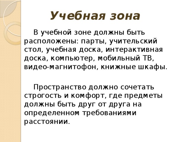 Учебная зона В учебной зоне должны быть расположены: парты, учительский стол, учебная доска, интерактивная доска, компьютер, мобильный ТВ, видео-магнитофон, книжные шкафы. Пространство должно сочетать строгость и комфорт, где предметы должны быть друг от друга на определенном требованиями расстоянии.   