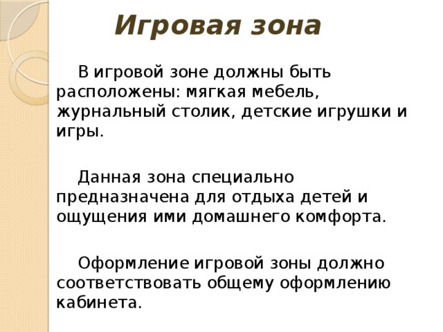 Игровая зона В игровой зоне должны быть расположены: мягкая мебель, журнальный столик, детские игрушки и игры. Данная зона специально предназначена для отдыха детей и ощущения ими домашнего комфорта. Оформление игровой зоны должно соответствовать общему оформлению кабинета. 