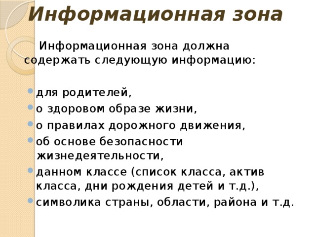 Информационная зона Информационная зона должна содержать следующую информацию: для родителей, о здоровом образе жизни, о правилах дорожного движения, об основе безопасности жизнедеятельности, данном классе (список класса, актив класса, дни рождения детей и т.д.), символика страны, области, района и т.д. 