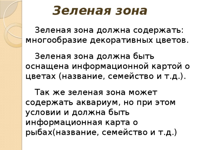 Зеленая зона Зеленая зона должна содержать: многообразие декоративных цветов. Зеленая зона должна быть оснащена информационной картой о цветах (название, семейство и т.д.). Так же зеленая зона может содержать аквариум, но при этом условии и должна быть информационная карта о рыбах(название, семейство и т.д.) 