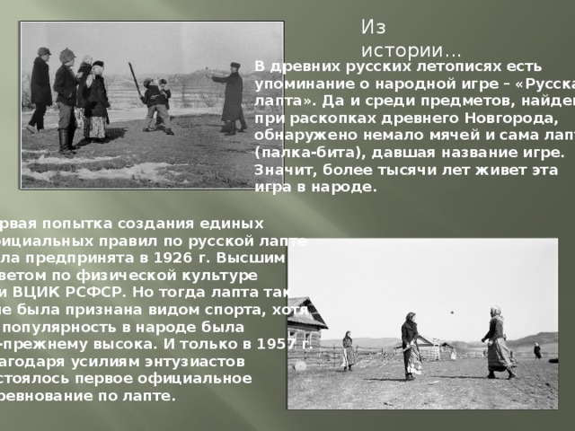 Из истории... В древних русских летописях есть упоминание о народной игре – «Русская лапта». Да и среди предметов, найденных при раскопках древнего Новгорода, обнаружено немало мячей и сама лапта (палка-бита), давшая название игре. Значит, более тысячи лет живет эта игра в народе. Первая попытка создания единых официальных правил по русской лапте была предпринята в 1926 г. Высшим Советом по физической культуре при ВЦИК РСФСР. Но тогда лапта так и не была признана видом спорта, хотя ее популярность в народе была по-прежнему высока. И только в 1957 г. благодаря усилиям энтузиастов состоялось первое официальное соревнование по лапте.