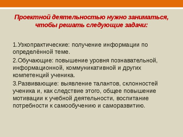 Проектной деятельностью нужно заниматься, чтобы решать следующие задачи: 1.Узкопрактические: получение информации по определённой теме. 2.Обучающие: повышение уровня познавательной, информационной, коммуникативной и других компетенций ученика. 3.Развивающие: выявление талантов, склонностей ученика и, как следствие этого, общее повышение мотивации к учебной деятельности, воспитание потребности к самообучению и саморазвитию. 