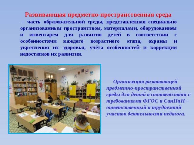   Развивающая предметно-пространственная среда   – часть образовательной среды, представленная специально организованным пространством, материалами, оборудованием и инвентарем для развития детей в соответствии с особенностями каждого возрастного этапа, охраны и укрепления их здоровья, учёта особенностей и коррекции недостатков их развития.     Организация развивающей предметно-пространственной среды для детей в соответствии с требованиями ФГОС и СанПиН – ответственный и трудоемкий участок деятельности педагога.  
