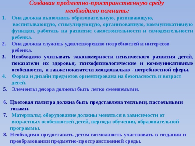 Создавая предметно-пространственную среду необходимо помнить: Она должна выполнять образовательную, развивающую,  воспитывающую, стимулирующую, организованную, коммуникативную функции, работать на развитие самостоятельности и самодеятельности ребенка. Она должна служить удовлетворению потребностей и интересов  ребенка. Необходимо учитывать закономерности психического развития детей, показатели их здоровья, психофизиологические и коммуникативные особенности, а также показатели эмоционально - потребностной сферы. Форма и дизайн предметов ориентирована на безопасность и возраст  детей.  5 . Элементы декора должны быть легко сменяемыми.  6 . Цветовая палитра должна быть представлена теплыми, пастельными  тонами.  7. М атериалы, оборудование должны меняться в зависимости от  возрастных особенностей детей, периода обучения, образовательной  программы.  8. Необходимо предоставить детям возможность участвовать в создании и  преобразовании предметно-пространственной среды.     