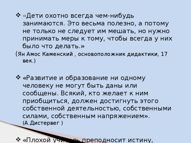 « Дети охотно всегда чем-нибудь занимаются. Это весьма полезно, а потому не только не следует им мешать, но нужно принимать меры к тому, чтобы всегда у них было что делать.» ( Ян Амос Каменский , основоположник дидактики, 17 век.) «Развитие и образование ни одному человеку не могут быть даны или сообщены. Всякий, кто желает к ним приобщиться, должен достигнуть этого собственной деятельностью, собственными силами, собственным напряжением». (А.Дистервег ) «Плохой учитель преподносит истину, хороший учит ее находить ». (А. Дистервег) 