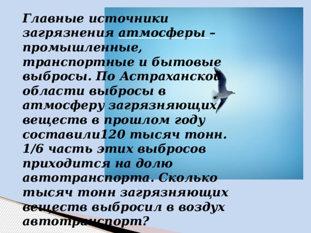 Главные источники загрязнения атмосферы – промышленные, транспортные и бытовые выбросы. По Астраханской области выбросы в атмосферу загрязняющих веществ в прошлом году составили120 тысяч тонн. 1/6 часть этих выбросов приходится на долю автотранспорта. Сколько тысяч тонн загрязняющих веществ выбросил в воздух автотранспорт?  