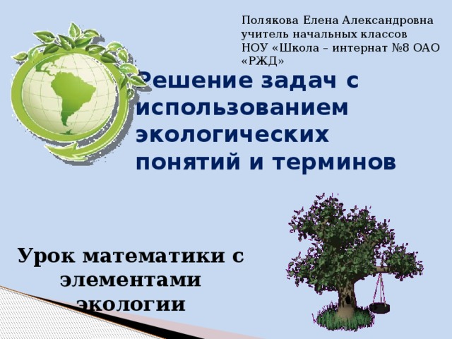 Полякова Елена Александровна учитель начальных классов НОУ «Школа – интернат №8 ОАО «РЖД» Решение задач с использованием экологических понятий и терминов  Урок математики с элементами экологии 