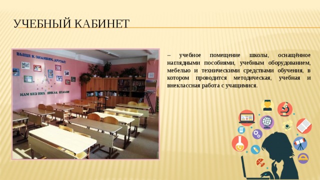Учебный кабинет – учебное помещение школы, оснащённое наглядными пособиями, учебным оборудованием, мебелью и техническими средствами обучения, в котором проводится методическая, учебная и внеклассная работа с учащимися. 