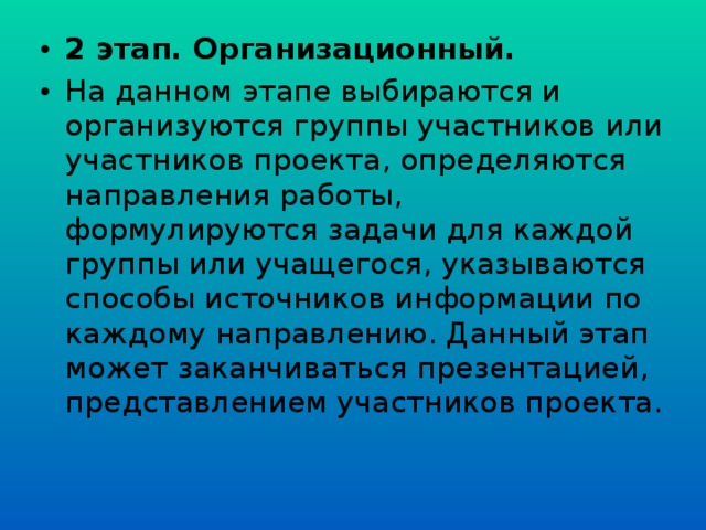 2 этап. Организационный. На данном этапе выбираются и организуются группы участников или участников проекта, определяются направления работы, формулируются задачи для каждой группы или учащегося, указываются способы источников информации по каждому направлению. Данный этап может заканчиваться презентацией, представлением участников проекта.  