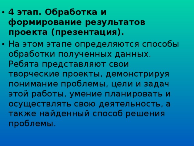 4 этап. Обработка и формирование результатов проекта (презентация). На этом этапе определяются способы обработки полученных данных. Ребята представляют свои творческие проекты, демонстрируя понимание проблемы, цели и задач этой работы, умение планировать и осуществлять свою деятельность, а также найденный способ решения проблемы.  