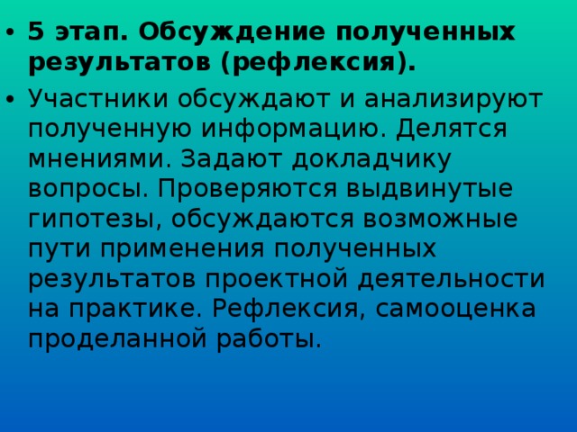 5 этап. Обсуждение полученных результатов (рефлексия). Участники обсуждают и анализируют полученную информацию. Делятся мнениями. Задают докладчику вопросы. Проверяются выдвинутые гипотезы, обсуждаются возможные пути применения полученных результатов проектной деятельности на практике. Рефлексия, самооценка проделанной работы.  