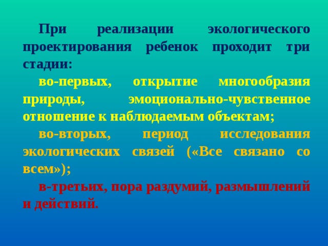 При реализации  экологического проектирования ребенок проходит три стадии: во-первых, открытие многообразия природы, эмоционально-чувственное отношение к наблюдаемым объектам; во-вторых, период исследования экологических связей («Все связано со всем»); в-третьих, пора раздумий, размышлений и действий. 