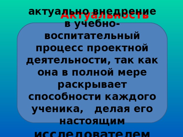  Актуальность актуально внедрение в учебно-воспитательный процесс проектной деятельности, так как она в полной мере раскрывает способности каждого ученика, делая его настоящим исследователем 
