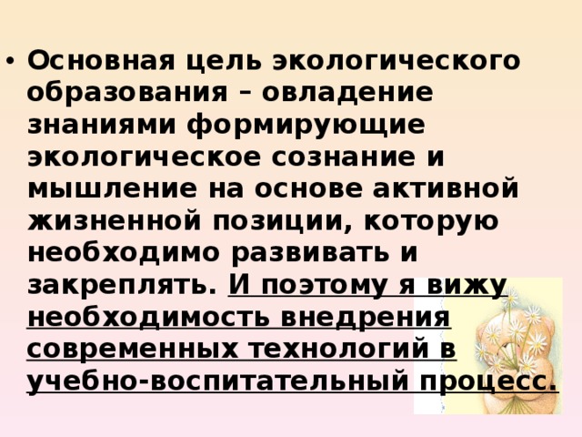 Основная цель экологического образования – овладение знаниями формирующие экологическое сознание и мышление на основе активной жизненной позиции, которую необходимо развивать и закреплять. И поэтому я вижу необходимость внедрения современных технологий в учебно-воспитательный процесс.  