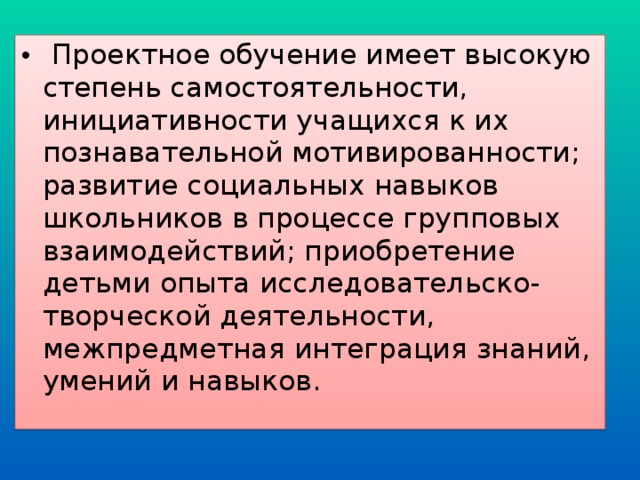  Проектное обучение имеет высокую степень самостоятельности, инициативности учащихся к их познавательной мотивированности; развитие социальных навыков школьников в процессе групповых взаимодействий; приобретение детьми опыта исследовательско-творческой деятельности, межпредметная интеграция знаний, умений и навыков.  