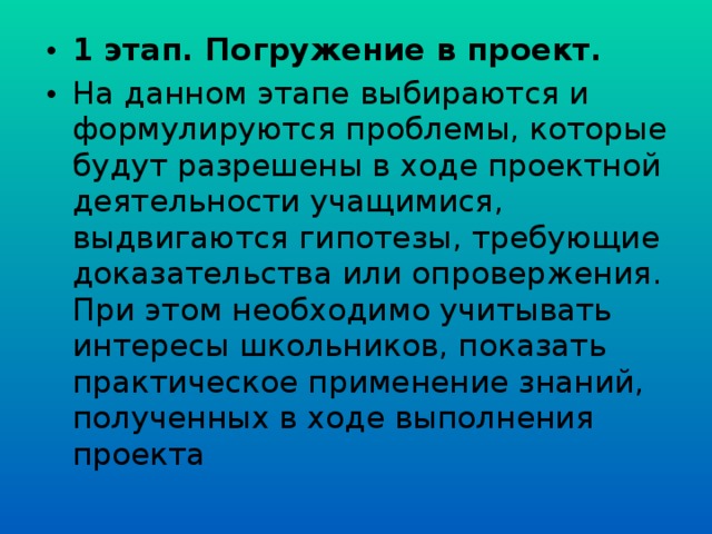1 этап. Погружение в проект. На данном этапе выбираются и формулируются проблемы, которые будут разрешены в ходе проектной деятельности учащимися, выдвигаются гипотезы, требующие доказательства или опровержения. При этом необходимо учитывать интересы школьников, показать практическое применение знаний, полученных в ходе выполнения проекта 