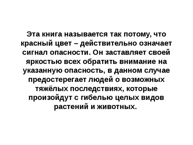  Эта книга называется так потому, что красный цвет – действительно означает сигнал опасности. Он заставляет своей яркостью всех обратить внимание на указанную опасность, в данном случае предостерегает людей о возможных тяжёлых последствиях, которые произойдут с гибелью целых видов растений и животных.  