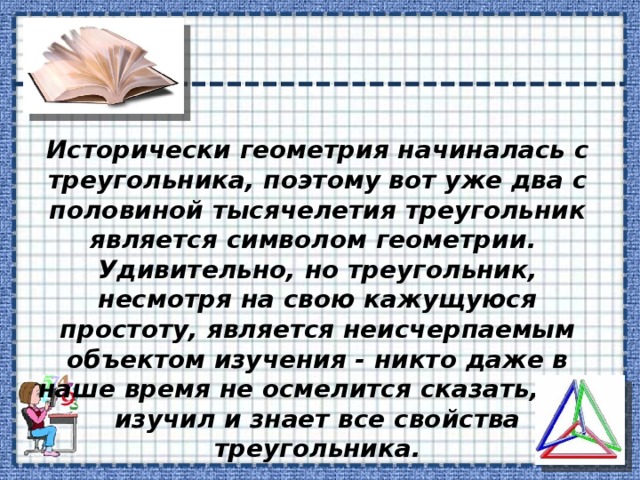 Исторически геометрия начиналась с треугольника, поэтому вот уже два с половиной тысячелетия треугольник является символом геометрии. Удивительно, но треугольник, несмотря на свою кажущуюся простоту, является неисчерпаемым объектом изучения - никто даже в наше время не осмелится сказать, что изучил и знает все свойства треугольника. 
