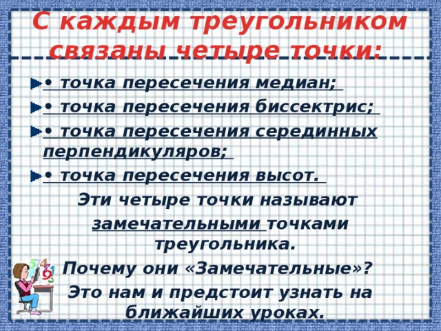  C каждым треугольником связаны четыре точки:   • точка пересечения медиан; • точка пересечения биссектрис; • точка пересечения серединных перпендикуляров; • точка пересечения высот. Эти четыре точки называют замечательными точками треугольника. Почему они «Замечательные»? Это нам и предстоит узнать на ближайших уроках.  