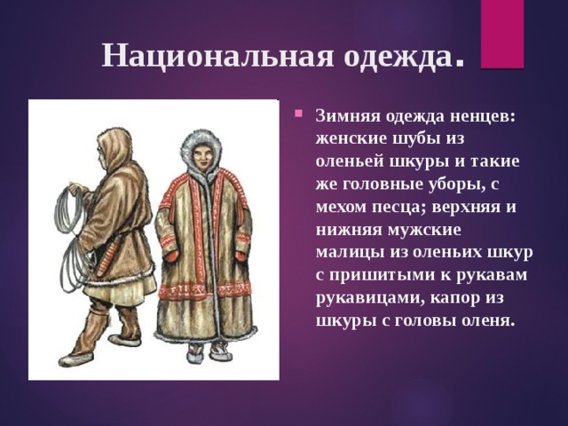 Национальная одежда . Зимняя одежда ненцев: женские шубы из оленьей шкуры и такие же головные уборы, с мехом песца; верхняя и нижняя мужские малицы из оленьих шкур с пришитыми к рукавам рукавицами, капор из шкуры с головы оленя. 