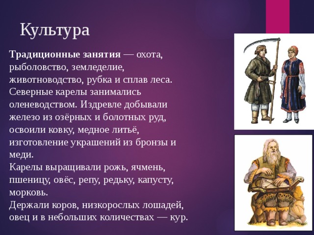 Культура Традиционные занятия — охота, рыболовство, земледелие, животноводство, рубка и сплав леса. Северные карелы занимались оленеводством. Издревле добывали железо из озёрных и болотных руд, освоили ковку, медное литьё, изготовление украшений из бронзы и меди. Карелы выращивали рожь, ячмень, пшеницу, овёс, репу, редьку, капусту, морковь. Держали коров, низкорослых лошадей, овец и в небольших количествах — кур. 