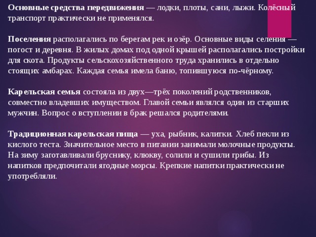 Основные средства передвижения — лодки, плоты, сани, лыжи. Колёсный транспорт практически не применялся. Поселения располагались по берегам рек и озёр. Основные виды селения — погост и деревня. В жилых домах под одной крышей располагались постройки для скота. Продукты сельскохозяйственного труда хранились в отдельно стоящих амбарах. Каждая семья имела баню, топившуюся по-чёрному. Карельская семья состояла из двух—трёх поколений родственников, совместно владевших имуществом. Главой семьи являлся один из старших мужчин. Вопрос о вступлении в брак решался родителями. Традиционная карельская пища — уха, рыбник, калитки. Хлеб пекли из кислого теста. Значительное место в питании занимали молочные продукты. На зиму заготавливали бруснику, клюкву, солили и сушили грибы. Из напитков предпочитали ягодные морсы. Крепкие напитки практически не употребляли. 