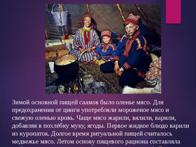 Зимой основной пищей саамов было оленье мясо. Для предохранения от цинги употребляли мороженое мясо и свежую оленью кровь. Чаще мясо жарили, вялили, варили, добавляя в похлёбку муку, ягоды. Первое жидкое блюдо варили из куропаток. Долгое время ритуальной пищей считалось медвежье мясо. Летом основу пищевого рациона составляла рыба, прежде всего озёрная (щука, сиг, окунь и др.). Её варили, жарили, вялили. От русских саамы научились запекать рыбу в тесте. 