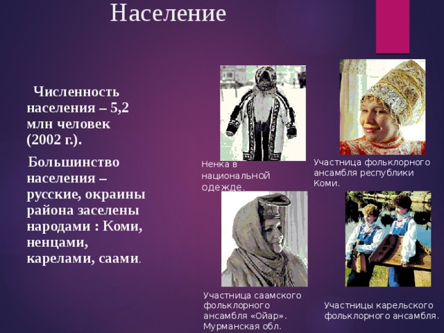 Население  Численность населения – 5,2 млн человек (2002 г.).  Большинство населения – русские, окраины района заселены народами : Коми, ненцами, карелами, саами . Участница фольклорного ансамбля республики Коми. Ненка в национал ьной одежде . Участница саамского фольклорного ансамбля «Ойар». Мурманская обл. Участницы карельского фольклорного ансамбля. 
