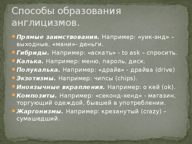 Способы образования англицизмов. Прямые заимствования. Например: «уик-энд» – выходные, «мани»- деньги. Гибриды. Например: «аскать» - to ask – спросить. Калька. Например: меню, пароль, диск. Полукалька. Например: «драйв» - драйва (drive) Экзотизмы. Например: чипсы (chips). Иноязычные вкрапления. Например: о кей (оk). Композиты. Например: «секонд-хенд» - магазин, торгующий одеждой, бывшей в употреблении. Жаргонизмы. Например: крезанутый (crazy) – сумашедший. 