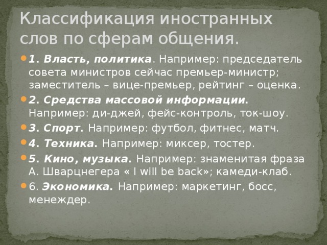 Классификация иностранных слов по сферам общения. 1. Власть, политика . Например: председатель совета министров сейчас премьер-министр; заместитель – вице-премьер, рейтинг – оценка. 2. Средства массовой информации. Например: ди-джей, фейс-контроль, ток-шоу. 3. Спорт. Например: футбол, фитнес, матч. 4. Техника. Например: миксер, тостер. 5. Кино, музыка. Например: знаменитая фраза А. Шварцнегера « I will be back»; камеди-клаб. 6. Экономика. Например: маркетинг, босс, менеждер.  