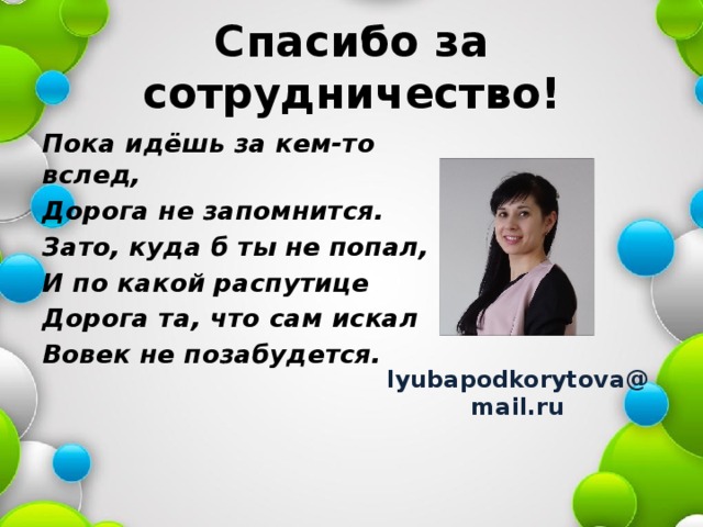 Спасибо за сотрудничество! Пока идёшь за кем-то вслед, Дорога не запомнится. Зато, куда б ты не попал, И по какой распутице Дорога та, что сам искал Вовек не позабудется. lyubapodkorytova@mail.ru 