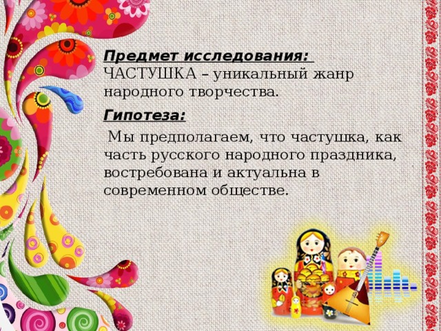 Предмет исследования:  ЧАСТУШКА – уникальный жанр народного творчества. Гипотеза:  Мы предполагаем, что частушка, как часть русского народного праздника, востребована и актуальна в современном обществе. 