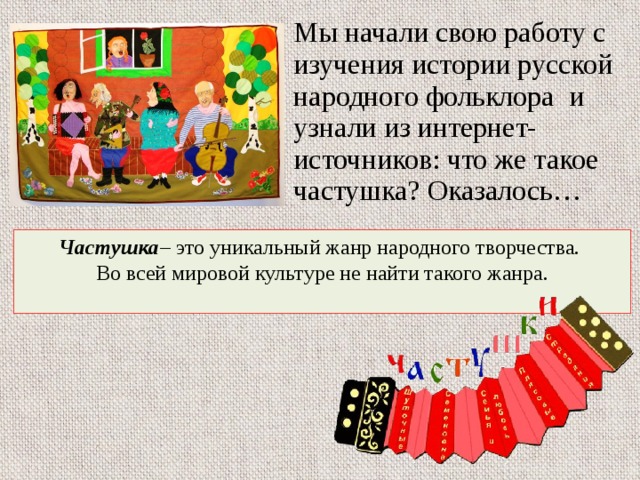 Мы начали свою работу с изучения истории русской народного фольклора и узнали из интернет-источников: что же такое частушка? Оказалось… Частушка – это уникальный жанр народного творчества. Во всей мировой культуре не найти такого жанра. 