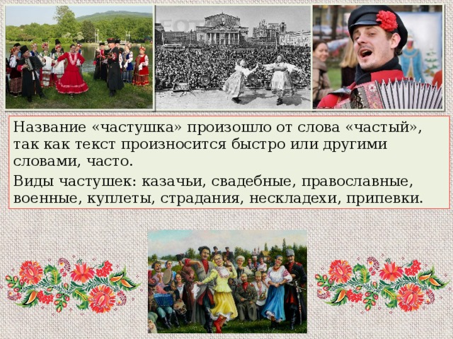 Название «частушка» произошло от слова «частый», так как текст произносится быстро или другими словами, часто. Виды частушек: казачьи, свадебные, православные, военные, куплеты, страдания, нескладехи, припевки. 