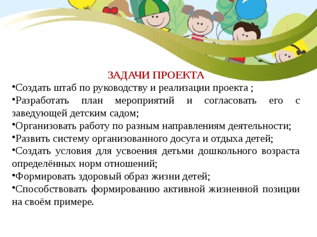 ЗАДАЧИ ПРОЕКТА Создать штаб по руководству и реализации проекта ; Разработать план мероприятий и согласовать его с заведующей детским садом; Организовать работу по разным направлениям деятельности; Развить систему организованного досуга и отдыха детей; Создать условия для усвоения детьми дошкольного возраста определённых норм отношений; Формировать здоровый образ жизни детей; Способствовать формированию активной жизненной позиции на своём примере. 