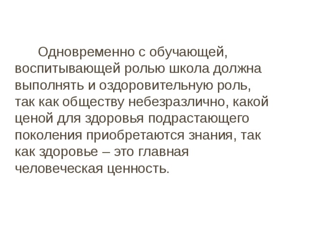   Одновременно с обучающей, воспитывающей ролью школа должна выполнять и оздоровительную роль, так как обществу небезразлично, какой ценой для здоровья подрастающего поколения приобретаются знания, так как здоровье – это главная человеческая ценность. 
