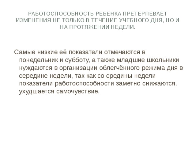 Работоспособность ребенка претерпевает изменения не только в течение учебного дня, но и на протяжении недели. Самые низкие её показатели отмечаются в понедельник и субботу, а также младшие школьники нуждаются в организации облегчённого режима дня в середине недели, так как со средины недели показатели работоспособности заметно снижаются, ухудшается самочувствие. 